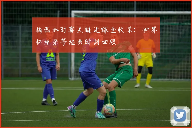 梅西加时赛关键进球全收录：世界杯绝杀等经典时刻回顾