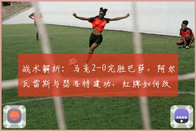 战术解析:马竞2-0完胜巴萨,阿尔瓦雷斯与瑟洛特建功,红牌如何改变战局?