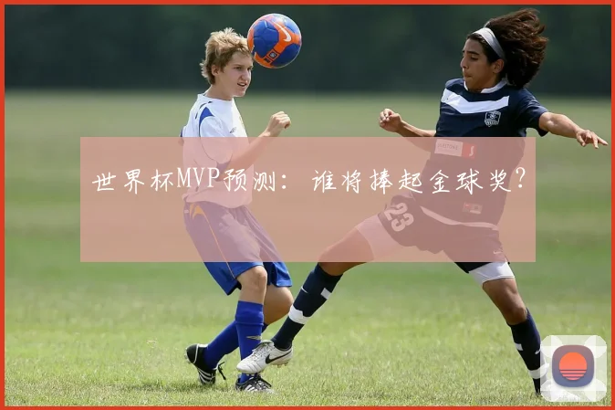 世界杯MVP预测：谁将捧起金球奖？