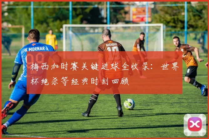 梅西加时赛关键进球全收录：世界杯绝杀等经典时刻回顾
