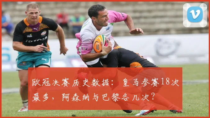 欧冠决赛历史数据:皇马参赛18次最多,阿森纳与巴黎各几次?