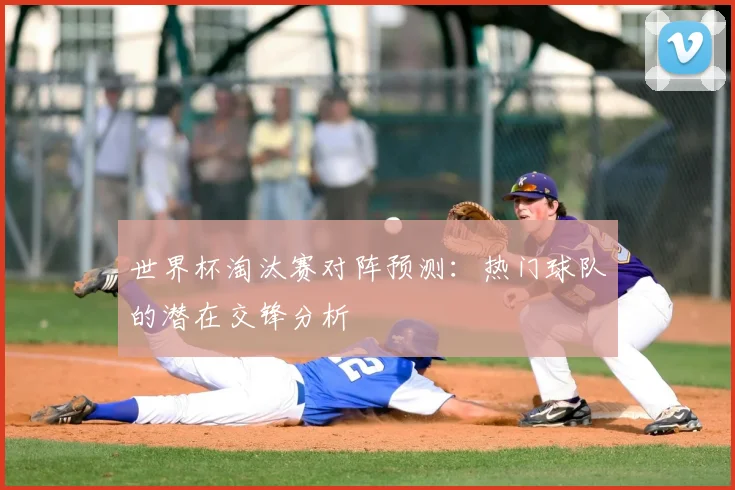 世界杯淘汰赛对阵预测：热门球队的潜在交锋分析