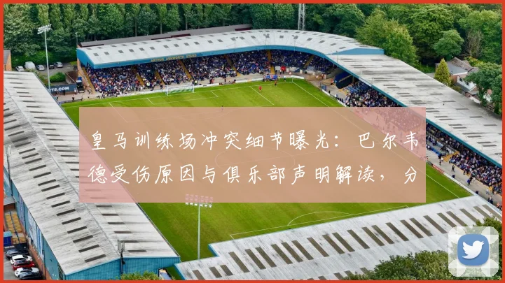 皇马训练场冲突细节曝光：巴尔韦德受伤原因与俱乐部声明解读，分析后续影响