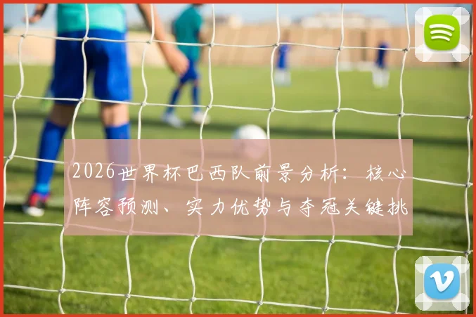 2026世界杯巴西队前景分析:核心阵容预测、实力优势与夺冠关键挑战