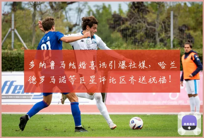 多纳鲁马结婚喜讯引爆社媒，哈兰德罗马诺等巨星评论区齐送祝福！