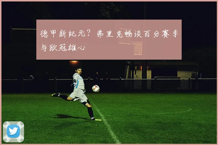 德甲新纪元?弗里克畅谈百分赛季与欧冠雄心